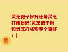 灵芝孢子粉好还是灵芝打成粉好(灵芝孢子粉和灵芝打成粉哪个更好？)