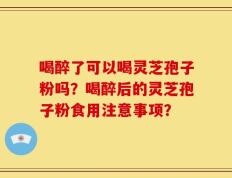 喝醉了可以喝灵芝孢子粉吗？喝醉后的灵芝孢子粉食用注意事项？