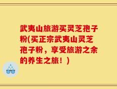 武夷山旅游买灵芝孢子粉(买正宗武夷山灵芝孢子粉，享受旅游之余的养生之旅！)