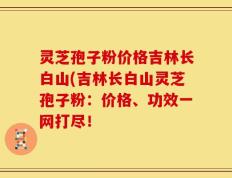 灵芝孢子粉价格吉林长白山(吉林长白山灵芝孢子粉：价格、功效一网打尽！