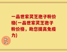 一品世家灵芝孢子粉价格(一品世家灵芝孢子粉价格，助您提高免疫力)