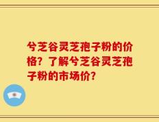 兮芝谷灵芝孢子粉的价格？了解兮芝谷灵芝孢子粉的市场价？
