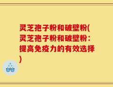 灵芝孢子粉和破壁粉(灵芝孢子粉和破壁粉：提高免疫力的有效选择)