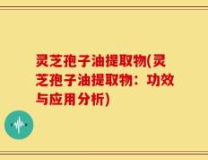 灵芝孢子油提取物(灵芝孢子油提取物：功效与应用分析)