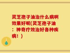 灵芝孢子油治什么病啊效果好呢(灵芝孢子油：神奇疗效治好各种疾病！)