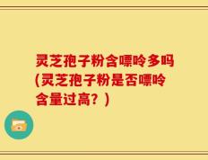 灵芝孢子粉含嘌呤多吗(灵芝孢子粉是否嘌呤含量过高？)
