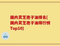 国内灵芝孢子油排名(国内灵芝孢子油排行榜Top10)