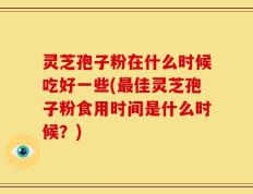 灵芝孢子粉在什么时候吃好一些(最佳灵芝孢子粉食用时间是什么时候？)