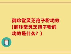 御珍堂灵芝孢子粉功效(御珍堂灵芝孢子粉的功效是什么？)