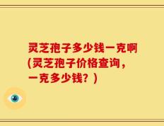 灵芝孢子多少钱一克啊(灵芝孢子价格查询，一克多少钱？)
