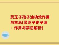 灵芝子孢子油功效作用与禁忌(灵芝子孢子油：作用与禁忌解析)