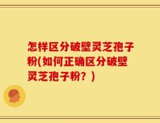 怎样区分破壁灵芝孢子粉(如何正确区分破壁灵芝孢子粉？)