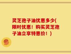 灵芝孢子油优惠多少(限时优惠！购买灵芝孢子油立享特惠价！)