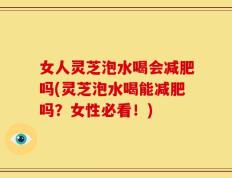 女人灵芝泡水喝会减肥吗(灵芝泡水喝能减肥吗？女性必看！)
