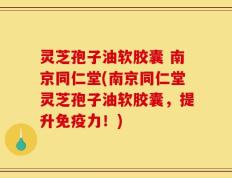 灵芝孢子油软胶囊 南京同仁堂(南京同仁堂灵芝孢子油软胶囊，提升免疫力！)