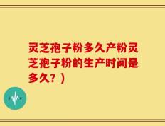 灵芝孢子粉多久产粉灵芝孢子粉的生产时间是多久？)