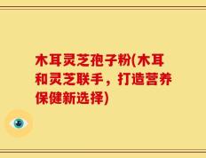 木耳灵芝孢子粉(木耳和灵芝联手，打造营养保健新选择)