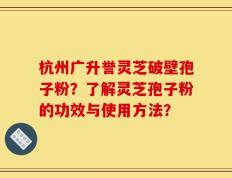 杭州广升誉灵芝破壁孢子粉？了解灵芝孢子粉的功效与使用方法？