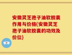 安徽灵芝孢子油软胶囊作用与价格(安徽灵芝孢子油软胶囊的功效及价位)
