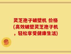 灵芝孢子破壁机 价格(高效破壁灵芝孢子机，轻松享受健康生活)
