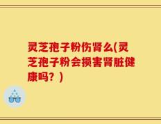 灵芝孢子粉伤肾么(灵芝孢子粉会损害肾脏健康吗？)