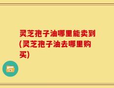 灵芝孢子油哪里能卖到(灵芝孢子油去哪里购买)