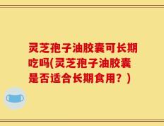 灵芝孢子油胶囊可长期吃吗(灵芝孢子油胶囊是否适合长期食用？)