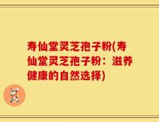 寿仙堂灵芝孢子粉(寿仙堂灵芝孢子粉：滋养健康的自然选择)