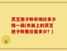 灵芝孢子粉市场价多少钱一袋(市面上的灵芝孢子粉售价是多少？)