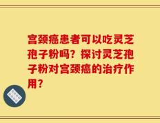 宫颈癌患者可以吃灵芝孢子粉吗？探讨灵芝孢子粉对宫颈癌的治疗作用？