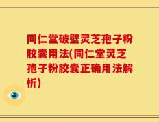 同仁堂破壁灵芝孢子粉胶囊用法(同仁堂灵芝孢子粉胶囊正确用法解析)