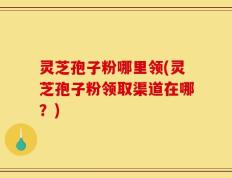 灵芝孢子粉哪里领(灵芝孢子粉领取渠道在哪？)
