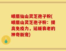 峨眉仙山灵芝孢子粉(峨眉山灵芝孢子粉：提高免疫力，延缓衰老的神奇新宠)