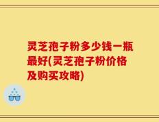 灵芝孢子粉多少钱一瓶最好(灵芝孢子粉价格及购买攻略)
