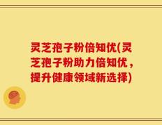 灵芝孢子粉倍知优(灵芝孢子粉助力倍知优，提升健康领域新选择)