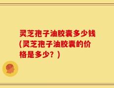 灵芝孢子油胶囊多少钱(灵芝孢子油胶囊的价格是多少？)
