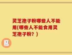 灵芝孢子粉哪些人不能用(哪些人不能食用灵芝孢子粉？)