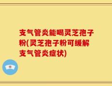 支气管炎能喝灵芝孢子粉(灵芝孢子粉可缓解支气管炎症状)