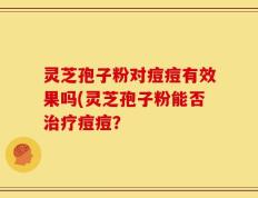 灵芝孢子粉对痘痘有效果吗(灵芝孢子粉能否治疗痘痘？