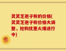 灵灵芝孢子粉的价格(灵灵芝孢子粉价格大调整，抢购优惠火爆进行中)