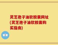 灵芝孢子油软胶囊网址(灵芝孢子油软胶囊购买指南)