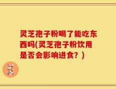 灵芝孢子粉喝了能吃东西吗(灵芝孢子粉饮用是否会影响进食？)