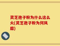 灵芝孢子粉为什么这么火(灵芝孢子粉为何风靡)