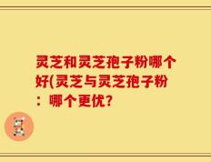 灵芝和灵芝孢子粉哪个好(灵芝与灵芝孢子粉：哪个更优？