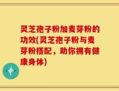 灵芝孢子粉加麦芽粉的功效(灵芝孢子粉与麦芽粉搭配，助你拥有健康身体)