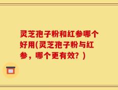 灵芝孢子粉和红参哪个好用(灵芝孢子粉与红参，哪个更有效？)