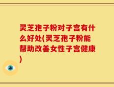 灵芝孢子粉对子宫有什么好处(灵芝孢子粉能帮助改善女性子宫健康)