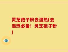 灵芝孢子粉去湿热(去湿热必备！灵芝孢子粉)