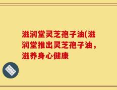 滋润堂灵芝孢子油(滋润堂推出灵芝孢子油，滋养身心健康