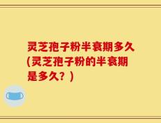 灵芝孢子粉半衰期多久(灵芝孢子粉的半衰期是多久？)